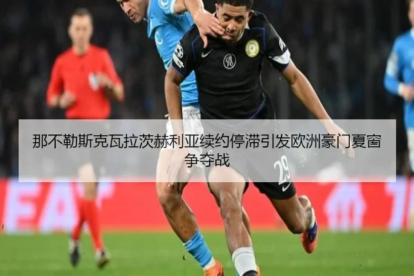 那不勒斯克瓦拉茨赫利亚续约停滞引发欧洲豪门夏窗争夺战