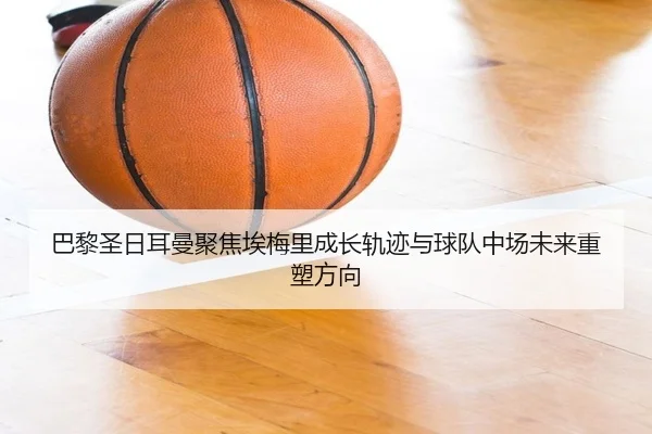 巴黎圣日耳曼聚焦埃梅里成长轨迹与球队中场未来重塑方向